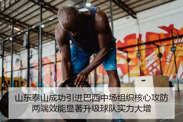 山东泰山成功引进巴西中场组织核心攻防两端效能显著升级球队实力大增
